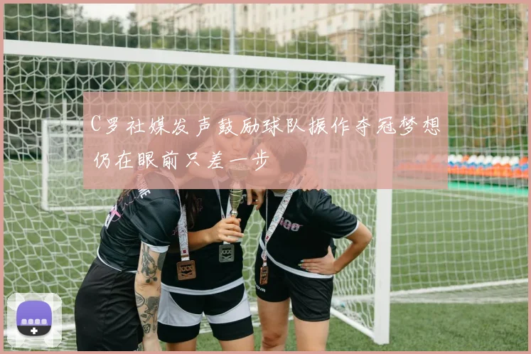 C罗社媒发声鼓励球队振作夺冠梦想仍在眼前只差一步