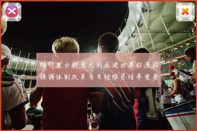 维耶里分析意大利未进世界杯原因强调体制改革与年轻球员培养重要性