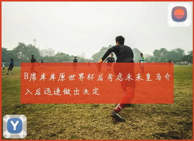 B席库库原世界杯后考虑未来皇马介入后迅速做出决定