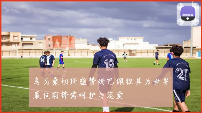 乌戈桑切斯盛赞姆巴佩称其为世界最佳前锋需呵护与宠爱