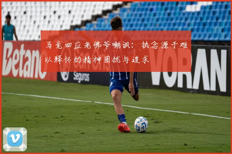 马竞回应老佛爷嘲讽：执念源于难以释怀的精神困扰与追求