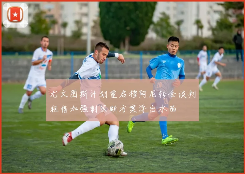 尤文图斯计划重启穆阿尼转会谈判租借加强制买断方案浮出水面