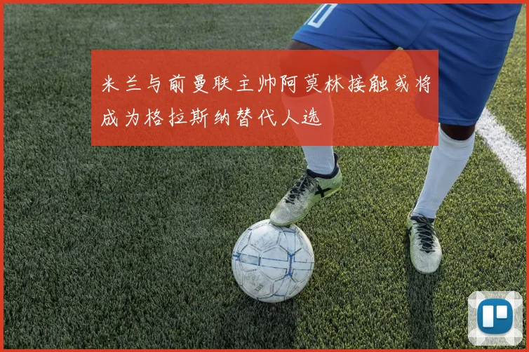 米兰与前曼联主帅阿莫林接触或将成为格拉斯纳替代人选