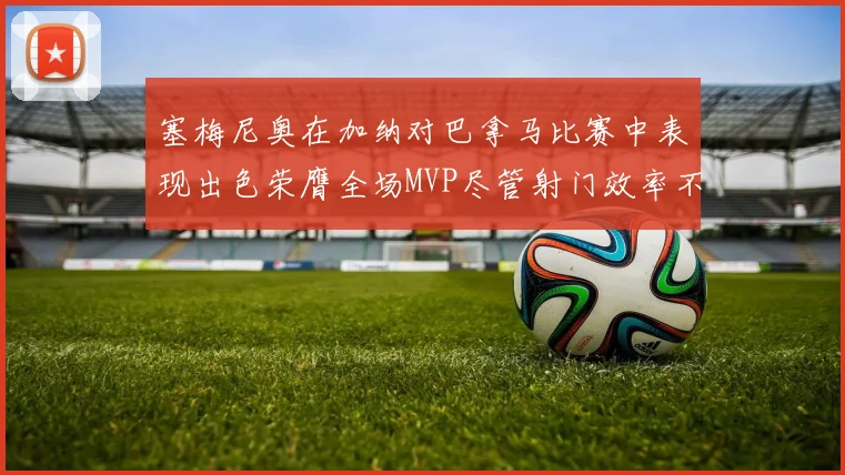 塞梅尼奥在加纳对巴拿马比赛中表现出色荣膺全场MVP尽管射门效率不佳