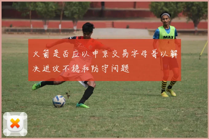 火箭是否应以申京交易字母哥以解决进攻不稳和防守问题