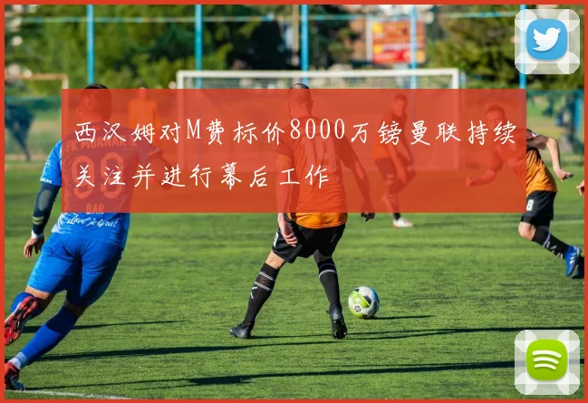 西汉姆对M费标价8000万镑曼联持续关注并进行幕后工作