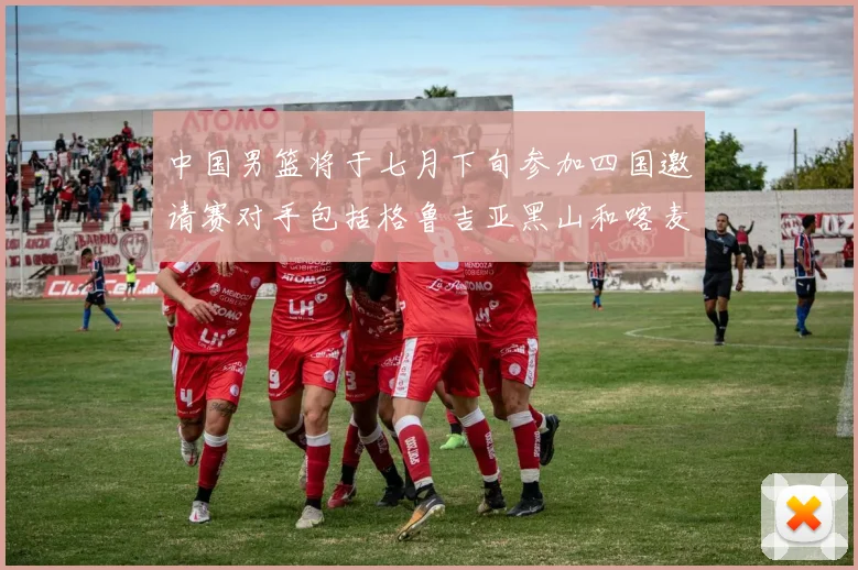 中国男篮将于七月下旬参加四国邀请赛对手包括格鲁吉亚黑山和喀麦隆