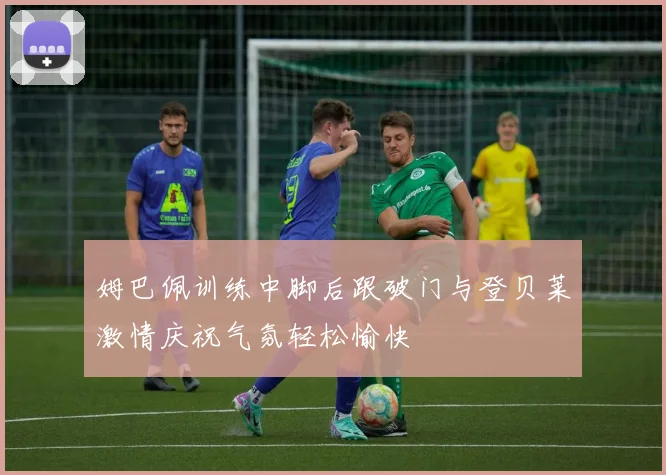 姆巴佩训练中脚后跟破门与登贝莱激情庆祝气氛轻松愉快