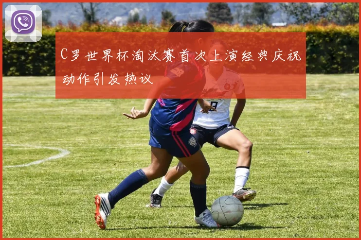 C罗世界杯淘汰赛首次上演经典庆祝动作引发热议