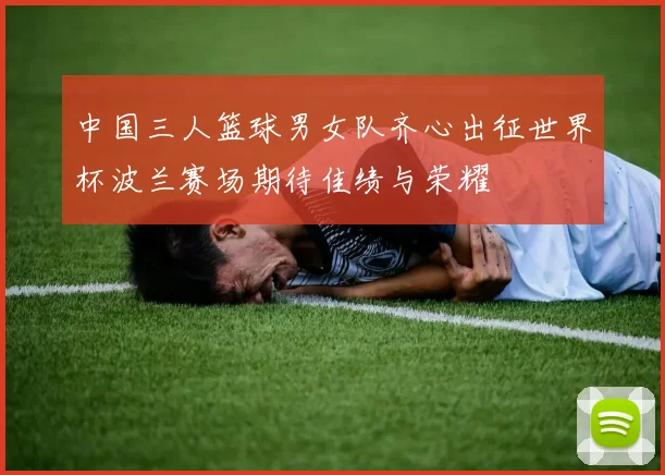 中国三人篮球男女队齐心出征世界杯波兰赛场期待佳绩与荣耀